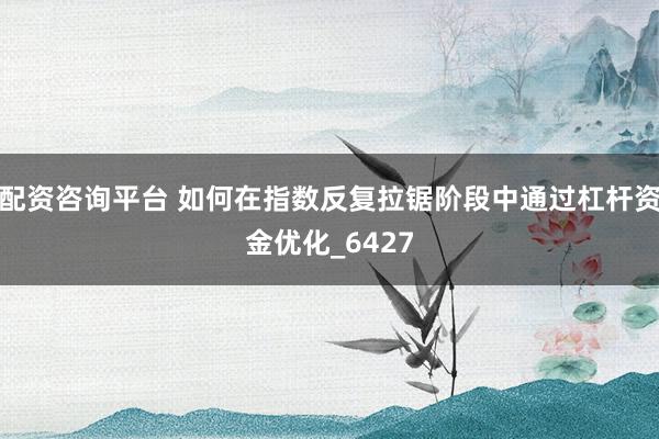 配资咨询平台 如何在指数反复拉锯阶段中通过杠杆资金优化_6427