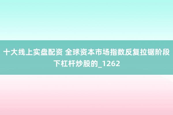 十大线上实盘配资 全球资本市场指数反复拉锯阶段下杠杆炒股的_1262