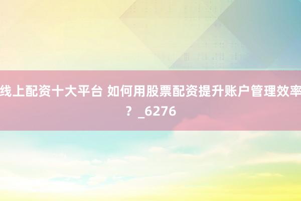 线上配资十大平台 如何用股票配资提升账户管理效率？_6276