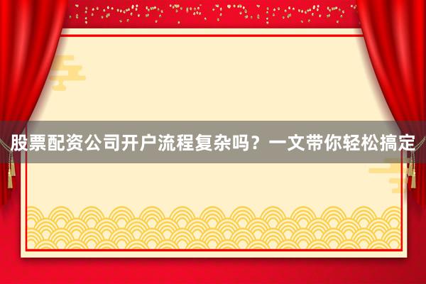股票配资公司开户流程复杂吗？一文带你轻松搞定