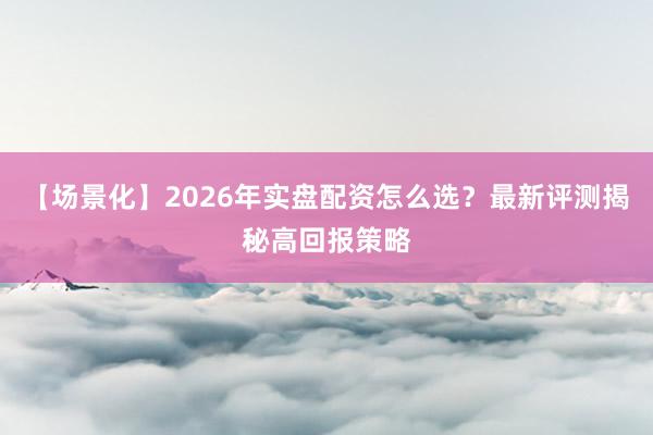 【场景化】2026年实盘配资怎么选？最新评测揭秘高回报策略