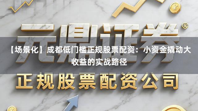 【场景化】成都低门槛正规股票配资：小资金撬动大收益的实战路径