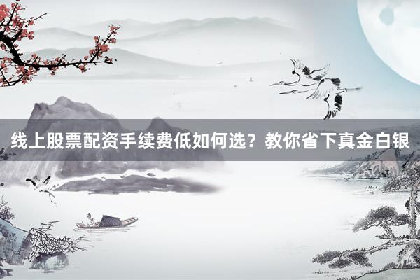 线上股票配资手续费低如何选？教你省下真金白银