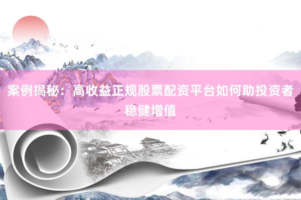 案例揭秘：高收益正规股票配资平台如何助投资者稳健增值
