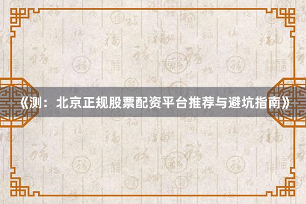 《测：北京正规股票配资平台推荐与避坑指南》