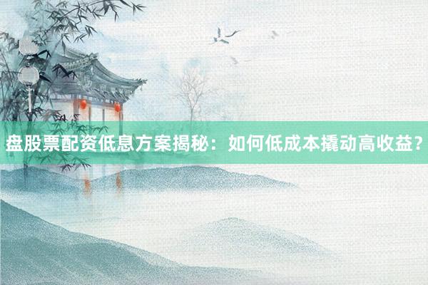 盘股票配资低息方案揭秘：如何低成本撬动高收益？