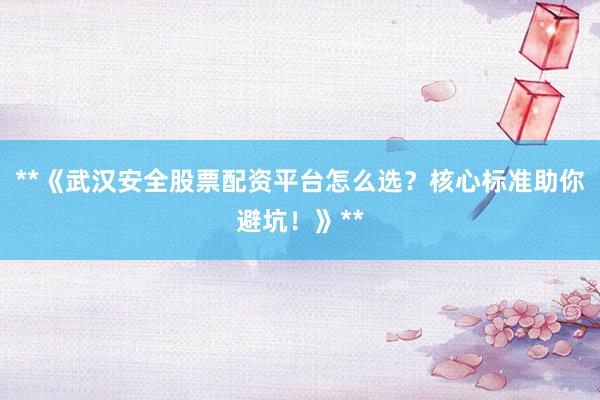 **《武汉安全股票配资平台怎么选？核心标准助你避坑！》**