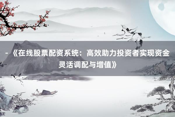- 《在线股票配资系统：高效助力投资者实现资金灵活调配与增值》