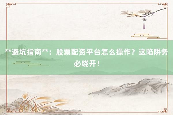 **避坑指南**：股票配资平台怎么操作？这陷阱务必绕开！