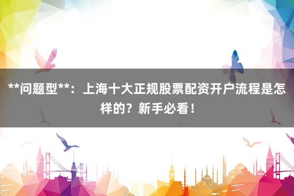 **问题型**：上海十大正规股票配资开户流程是怎样的？新手必看！