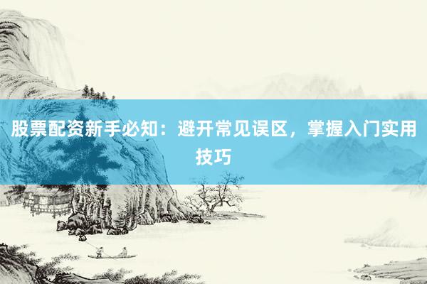 股票配资新手必知：避开常见误区，掌握入门实用技巧
