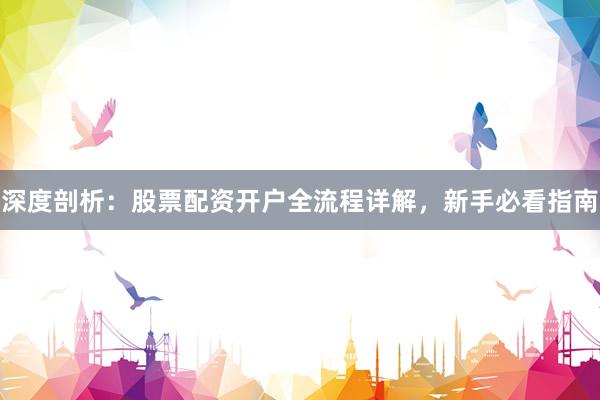 深度剖析：股票配资开户全流程详解，新手必看指南
