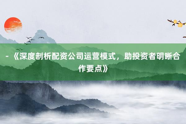 - 《深度剖析配资公司运营模式，助投资者明晰合作要点》
