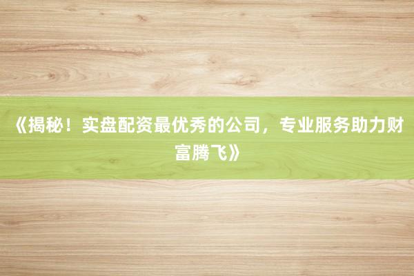 《揭秘！实盘配资最优秀的公司，专业服务助力财富腾飞》