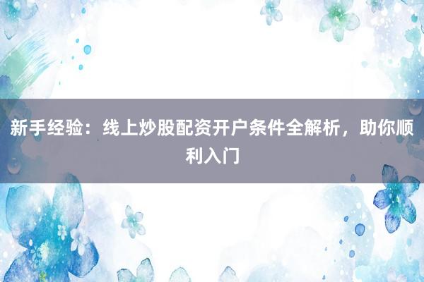 新手经验：线上炒股配资开户条件全解析，助你顺利入门