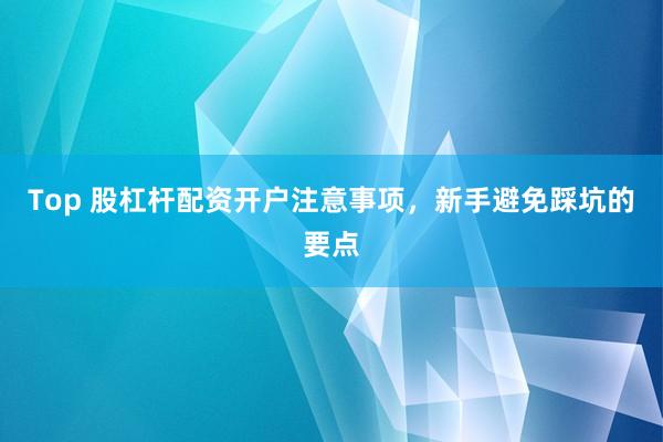 Top 股杠杆配资开户注意事项，新手避免踩坑的要点