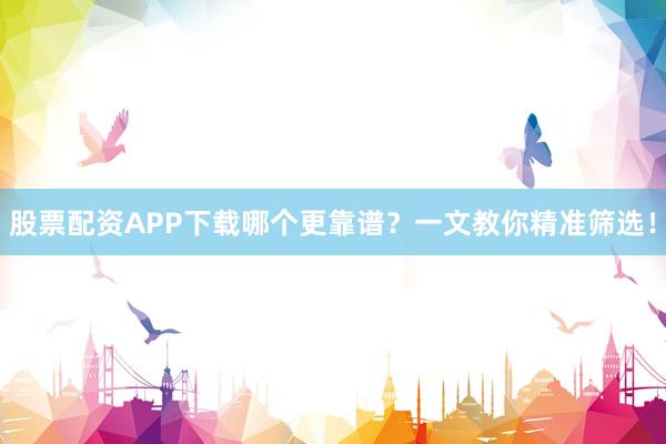 股票配资APP下载哪个更靠谱？一文教你精准筛选！