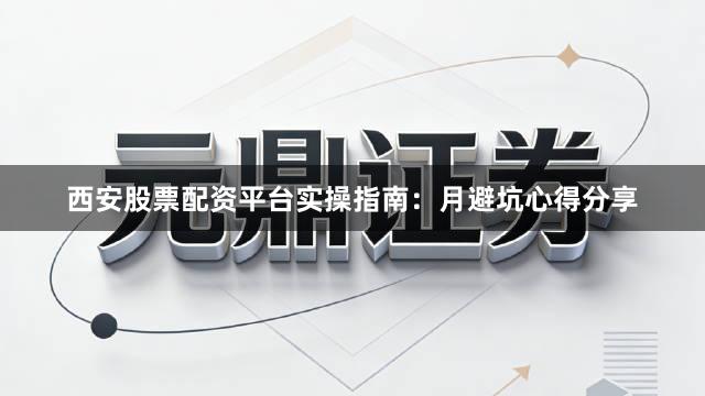 西安股票配资平台实操指南：月避坑心得分享
