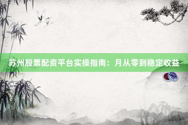 苏州股票配资平台实操指南：月从零到稳定收益
