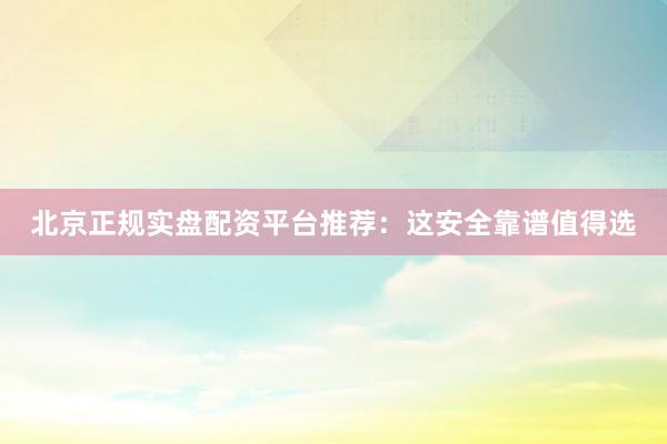 北京正规实盘配资平台推荐：这安全靠谱值得选