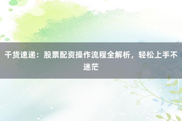 干货速递：股票配资操作流程全解析，轻松上手不迷茫