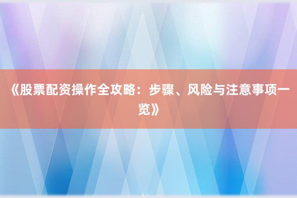 《股票配资操作全攻略：步骤、风险与注意事项一览》