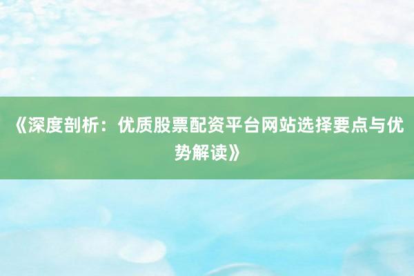《深度剖析：优质股票配资平台网站选择要点与优势解读》