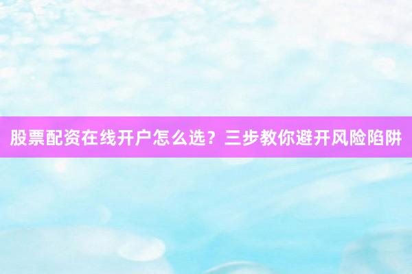股票配资在线开户怎么选？三步教你避开风险陷阱