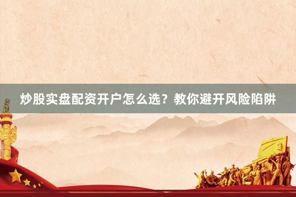 炒股实盘配资开户怎么选？教你避开风险陷阱