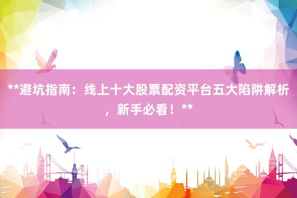 **避坑指南：线上十大股票配资平台五大陷阱解析，新手必看！**