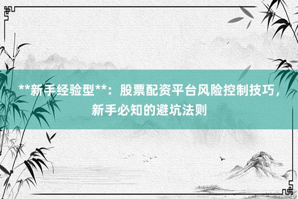 **新手经验型**：股票配资平台风险控制技巧，新手必知的避坑法则