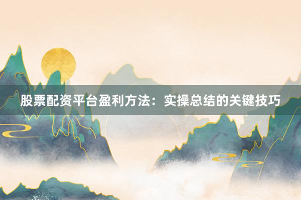 股票配资平台盈利方法：实操总结的关键技巧