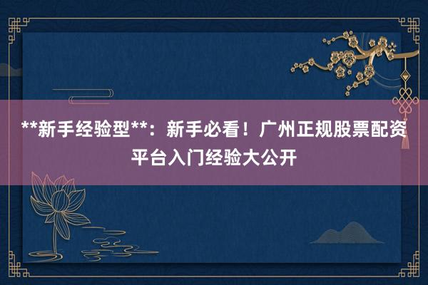 **新手经验型**：新手必看！广州正规股票配资平台入门经验大公开
