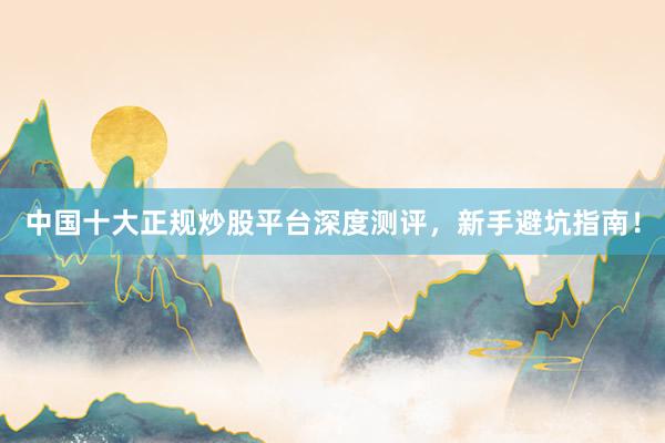 中国十大正规炒股平台深度测评，新手避坑指南！