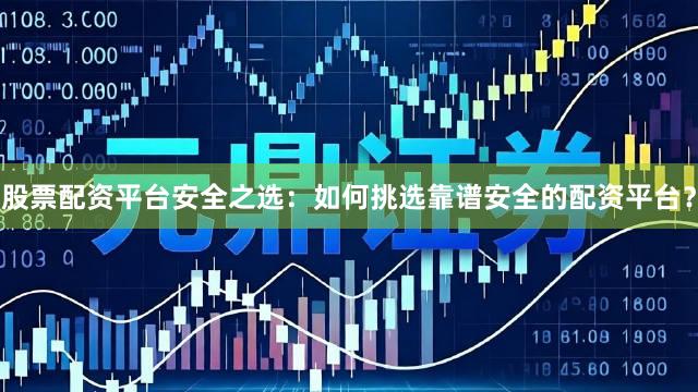 股票配资平台安全之选：如何挑选靠谱安全的配资平台？