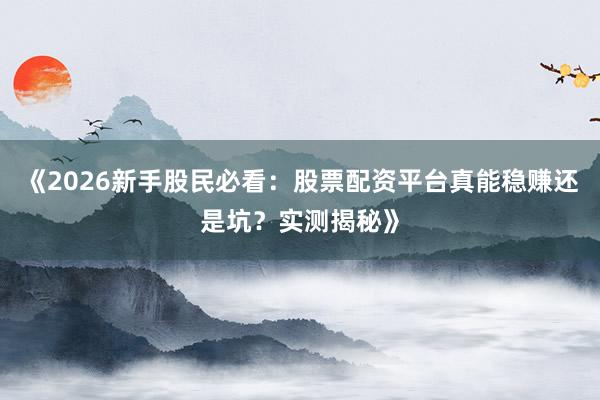 《2026新手股民必看：股票配资平台真能稳赚还是坑？实测揭秘》