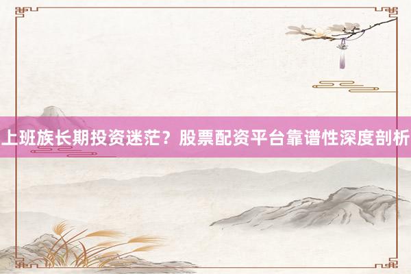 上班族长期投资迷茫？股票配资平台靠谱性深度剖析