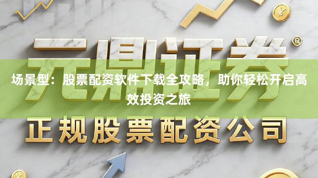 场景型：股票配资软件下载全攻略，助你轻松开启高效投资之旅