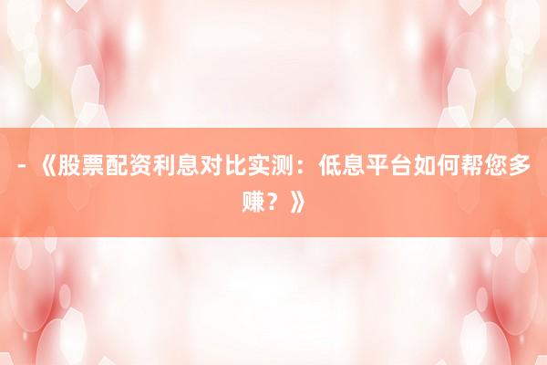 - 《股票配资利息对比实测：低息平台如何帮您多赚？》