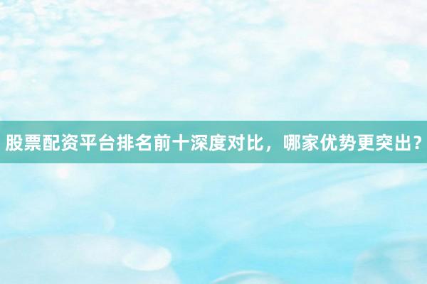 股票配资平台排名前十深度对比，哪家优势更突出？