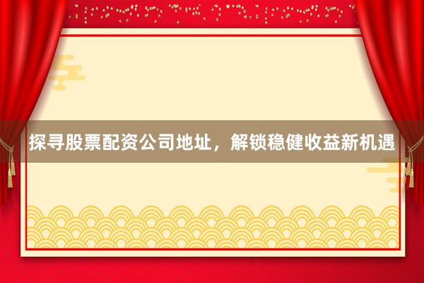 探寻股票配资公司地址，解锁稳健收益新机遇