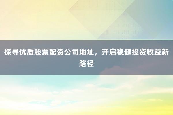 探寻优质股票配资公司地址，开启稳健投资收益新路径