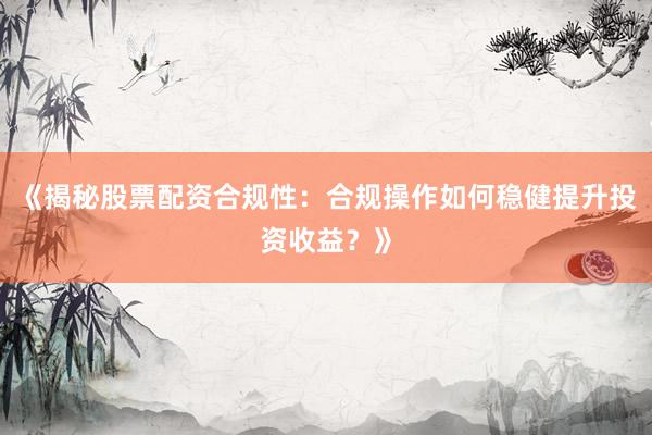 《揭秘股票配资合规性：合规操作如何稳健提升投资收益？》