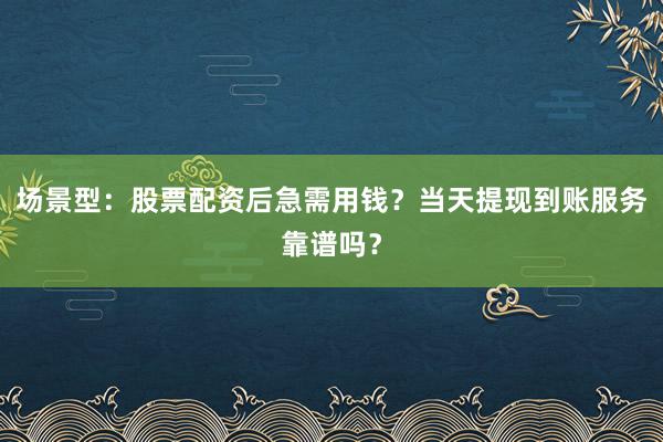 场景型：股票配资后急需用钱？当天提现到账服务靠谱吗？