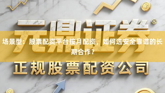 场景型：股票配资平台按月配资，如何选安全靠谱的长期合作？
