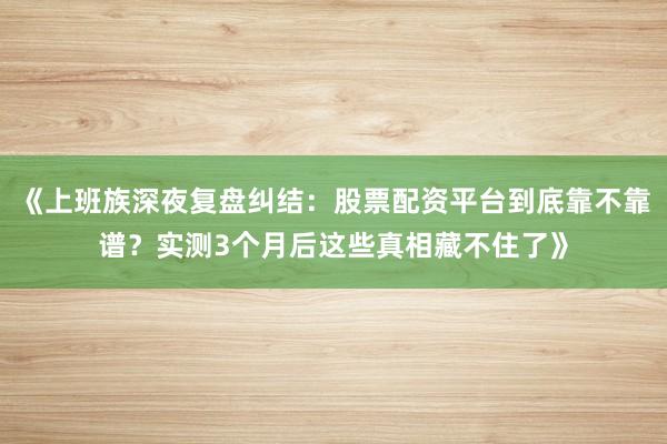《上班族深夜复盘纠结：股票配资平台到底靠不靠谱？实测3个月后这些真相藏不住了》