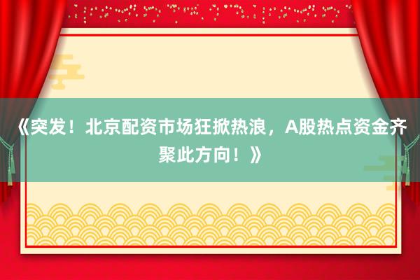 《突发！北京配资市场狂掀热浪，A股热点资金齐聚此方向！》