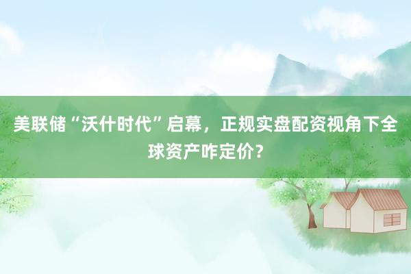 美联储“沃什时代”启幕，正规实盘配资视角下全球资产咋定价？