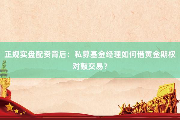 正规实盘配资背后：私募基金经理如何借黄金期权对敲交易？