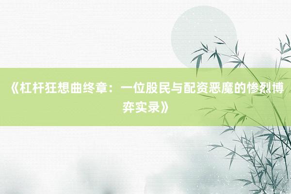 《杠杆狂想曲终章：一位股民与配资恶魔的惨烈博弈实录》